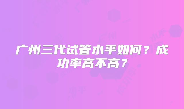 广州三代试管水平如何?成功率高不高?