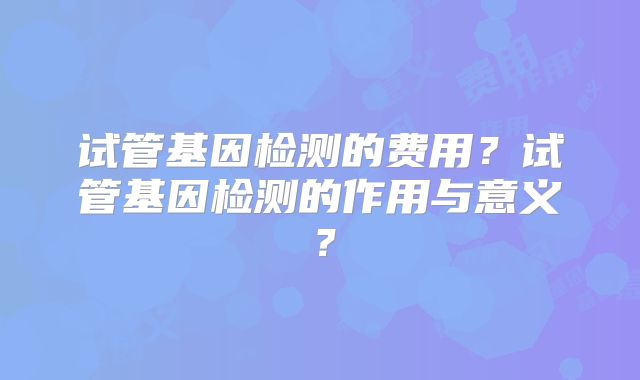 试管基因检测的费用?试管基因检测的作用与意义?
