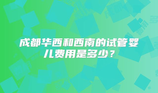 成都华西和西南的试管婴儿费用是多少？