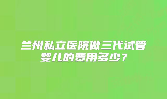 兰州私立医院做三代试管婴儿的费用多少?