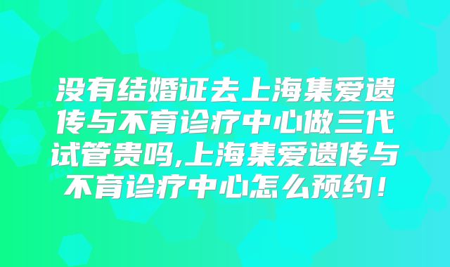 没有结婚证去上海集爱遗传与不育诊疗中心做三代试管贵吗,上海集爱遗传与不育诊疗中心怎么预约！