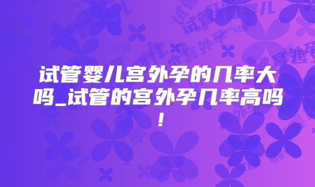 试管婴儿宫外孕的几率大吗_试管的宫外孕几率高吗!