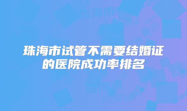珠海市试管不需要结婚证的医院成功率排名