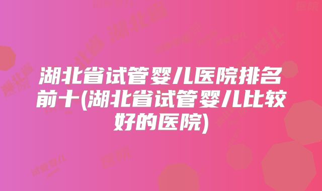 湖北省试管婴儿医院排名前十(湖北省试管婴儿比较好的医院)