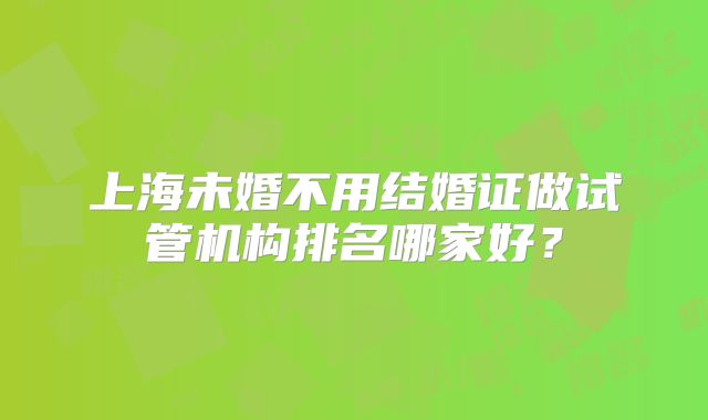 上海未婚不用结婚证做试管机构排名哪家好？