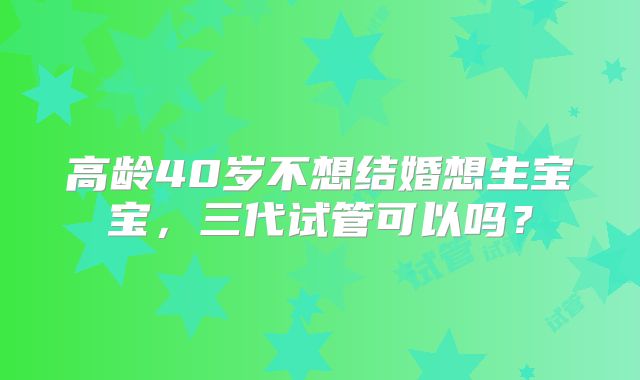 高龄40岁不想结婚想生宝宝，三代试管可以吗？