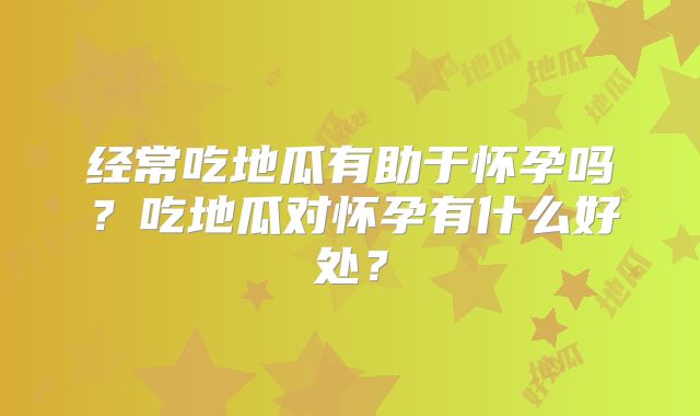经常吃地瓜有助于怀孕吗?吃地瓜对怀孕有什么好处?
