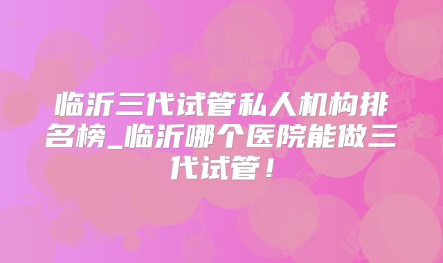 临沂三代试管私人机构排名榜_临沂哪个医院能做三代试管！
