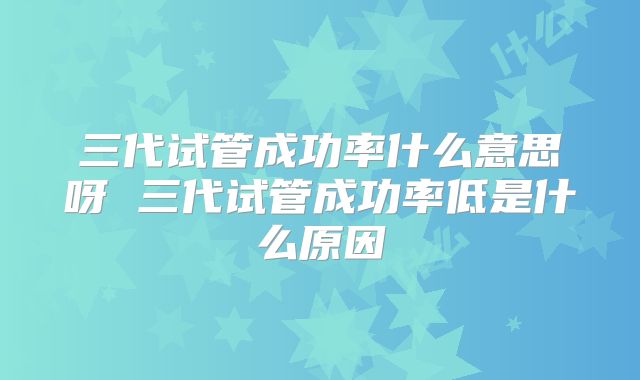 三代试管成功率什么意思呀 三代试管成功率低是什么原因