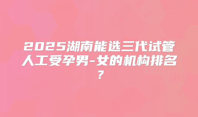 2025湖南能选三代试管人工受孕男-女的机构排名？