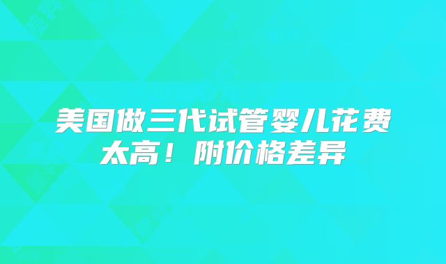 美国做三代试管婴儿花费太高!附价格差异
