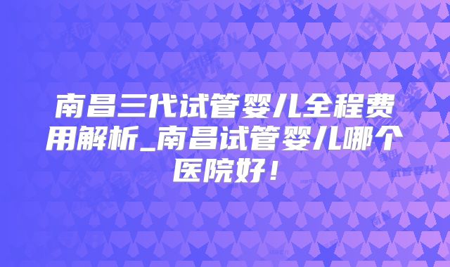 南昌三代试管婴儿全程费用解析_南昌试管婴儿哪个医院好！