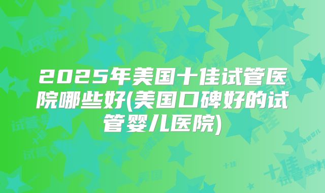 2025年美国十佳试管医院哪些好(美国口碑好的试管婴儿医院)