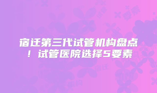 宿迁第三代试管机构盘点！试管医院选择5要素