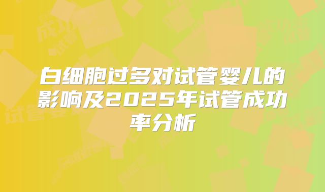 白细胞过多对试管婴儿的影响及2025年试管成功率分析