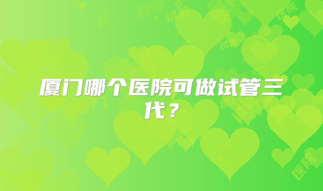 厦门哪个医院可做试管三代？