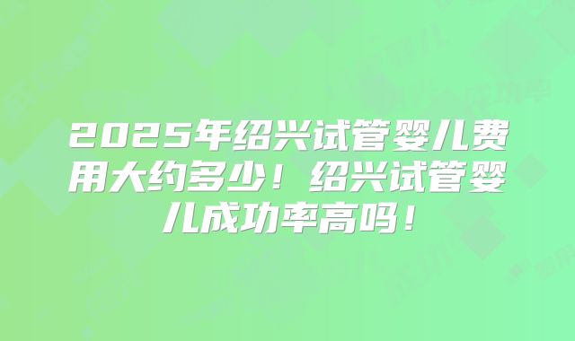 2025年绍兴试管婴儿费用大约多少！绍兴试管婴儿成功率高吗！