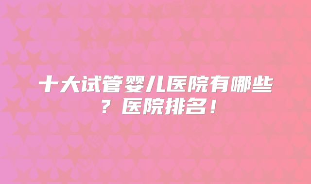 十大试管婴儿医院有哪些？医院排名！