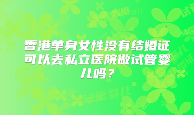 香港单身女性没有结婚证可以去私立医院做试管婴儿吗？