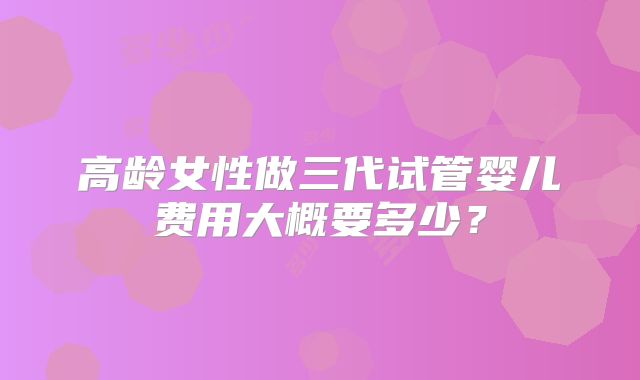 高龄女性做三代试管婴儿费用大概要多少？
