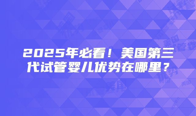 2025年必看!美国第三代试管婴儿优势在哪里?