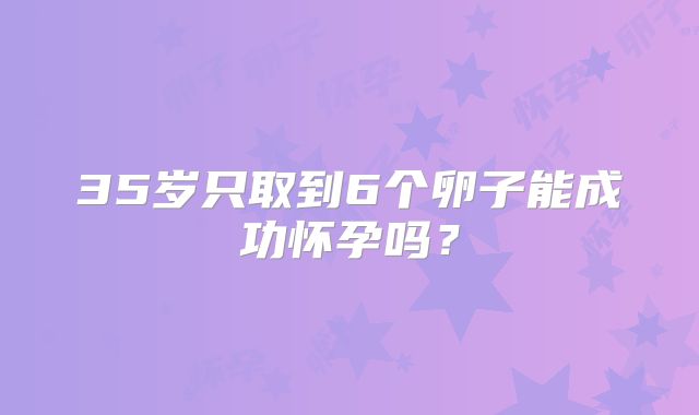 35岁只取到6个卵子能成功怀孕吗?