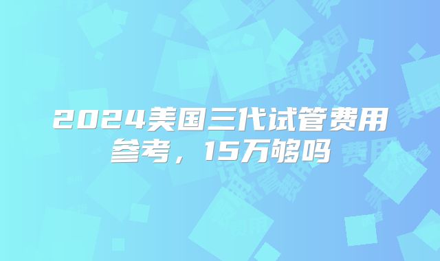 2024美国三代试管费用参考,15万够吗