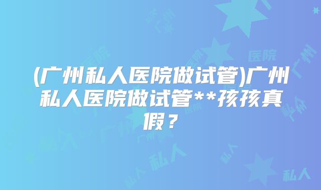 (广州私人医院做试管)广州私人医院做试管**孩孩真假？