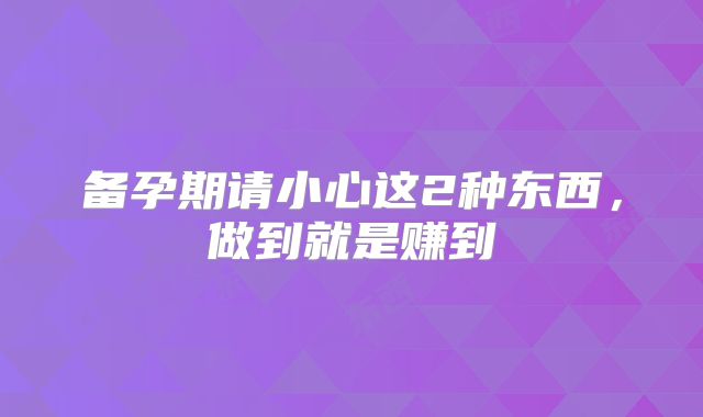 备孕期请小心这2种东西，做到就是赚到