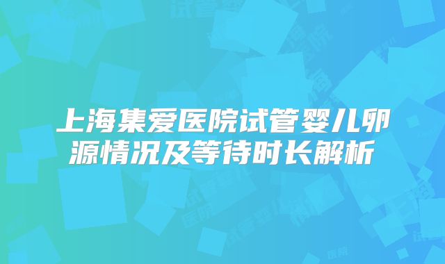上海集爱医院试管婴儿卵源情况及等待时长解析