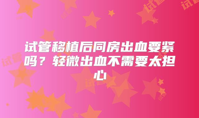 试管移植后同房出血要紧吗?轻微出血不需要太担心