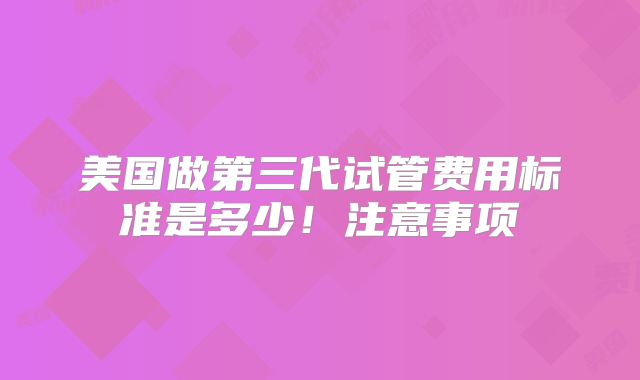 美国做第三代试管费用标准是多少！注意事项