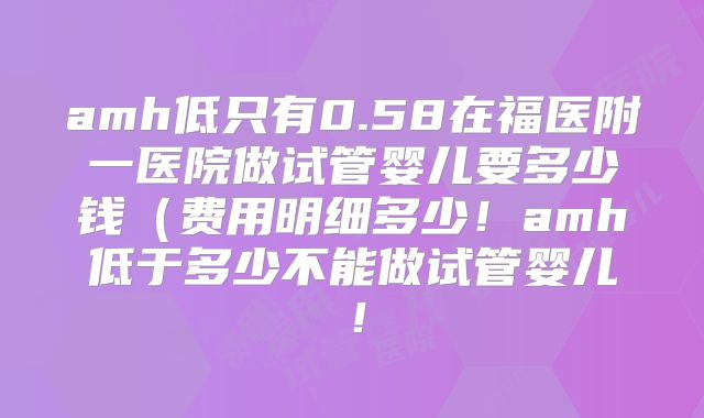amh低只有0.58在福医附一医院做试管婴儿要多少钱（费用明细多少！amh低于多少不能做试管婴儿！