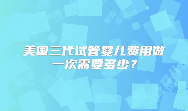 美国三代试管婴儿费用做一次需要多少？