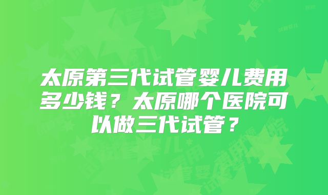 太原第三代试管婴儿费用多少钱？太原哪个医院可以做三代试管？