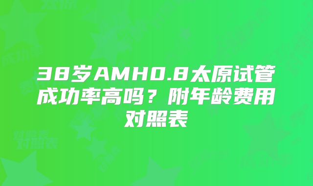 38岁AMH0.8太原试管成功率高吗？附年龄费用对照表