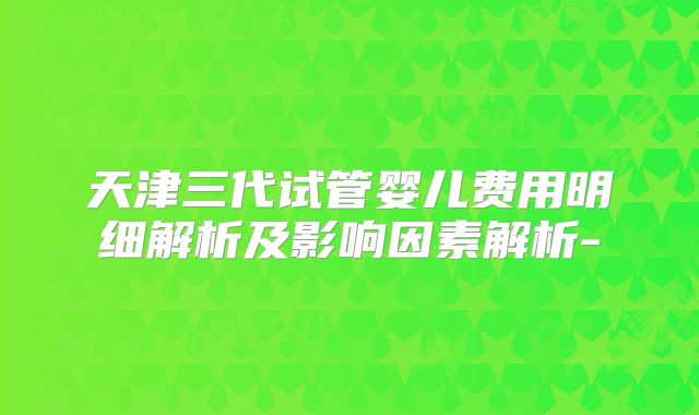 天津三代试管婴儿费用明细解析及影响因素解析-