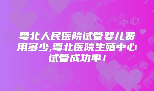 粤北人民医院试管婴儿费用多少,粤北医院生殖中心试管成功率！