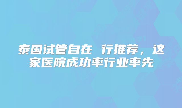 泰国试管自在 行推荐，这家医院成功率行业率先