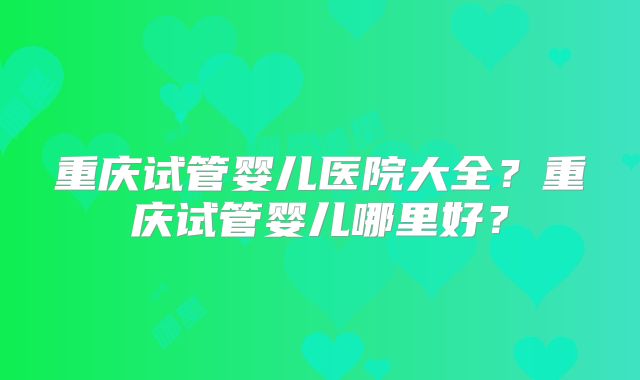 重庆试管婴儿医院大全？重庆试管婴儿哪里好？
