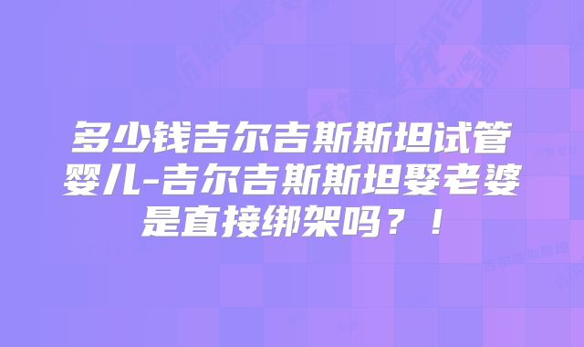 多少钱吉尔吉斯斯坦试管婴儿-吉尔吉斯斯坦娶老婆是直接绑架吗？！