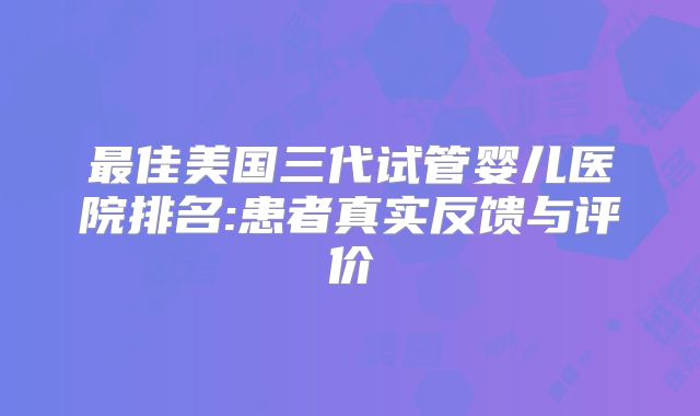 最佳美国三代试管婴儿医院排名:患者真实反馈与评价