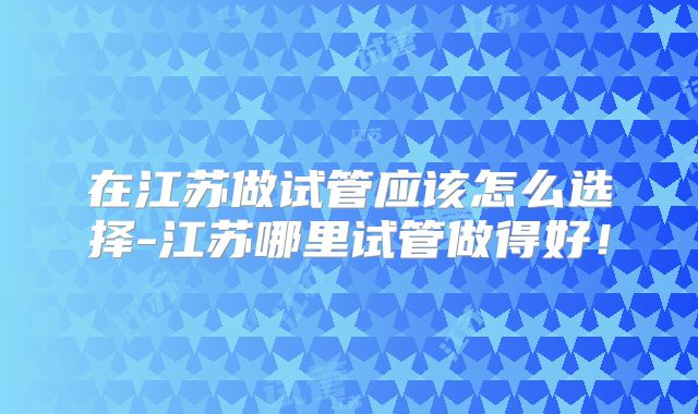 在江苏做试管应该怎么选择-江苏哪里试管做得好！