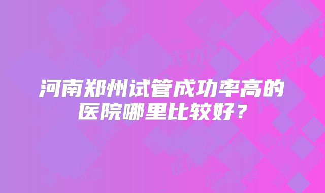 河南郑州试管成功率高的医院哪里比较好？