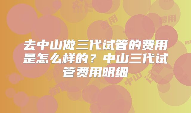 去中山做三代试管的费用是怎么样的？中山三代试管费用明细