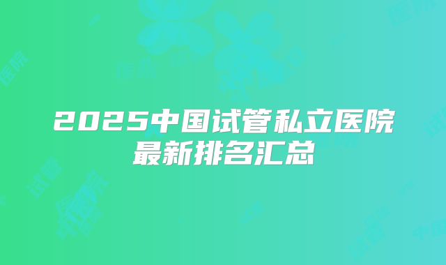 2025中国试管私立医院最新排名汇总