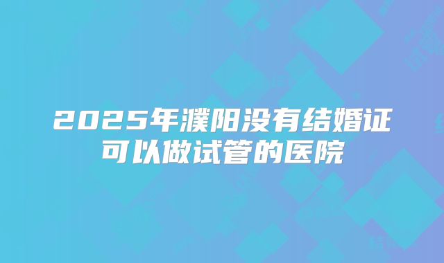 2025年濮阳没有结婚证可以做试管的医院
