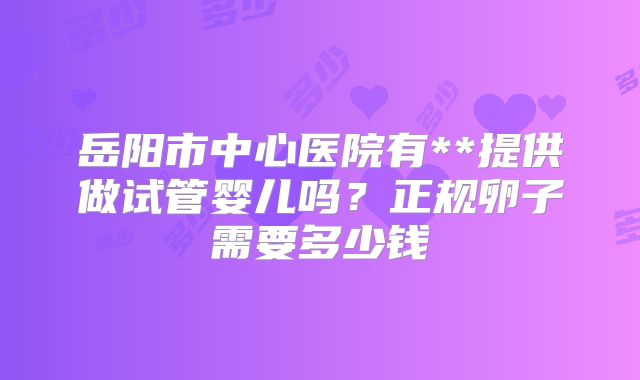 岳阳市中心医院有**提供做试管婴儿吗?正规卵子需要多少钱
