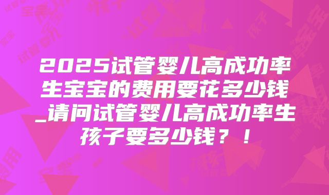 2025试管婴儿高成功率生宝宝的费用要花多少钱_请问试管婴儿高成功率生孩子要多少钱?!
