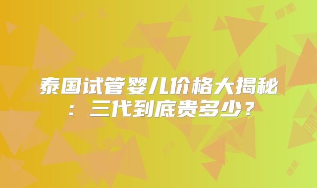 泰国试管婴儿价格大揭秘：三代到底贵多少？